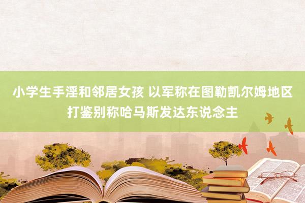 小学生手淫和邻居女孩 以军称在图勒凯尔姆地区打鉴别称哈马斯发达东说念主