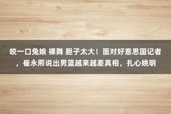 咬一口兔娘 裸舞 胆子太大！面对好意思国记者，崔永熙说出男篮越来越差真相，扎心姚明