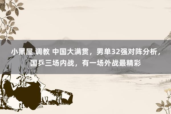 小黑屋 调教 中国大满贯，男单32强对阵分析，国乒三场内战，有一场外战最精彩