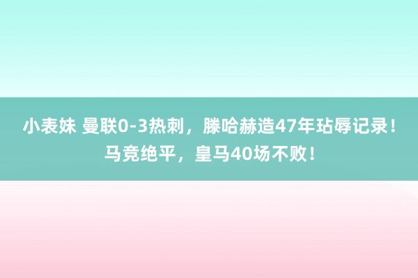 小表妹 曼联0-3热刺，滕哈赫造47年玷辱记录！马竞绝平，皇马40场不败！