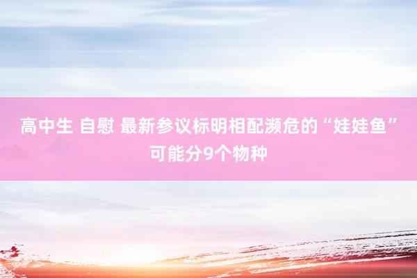 高中生 自慰 最新参议标明相配濒危的“娃娃鱼”可能分9个物种