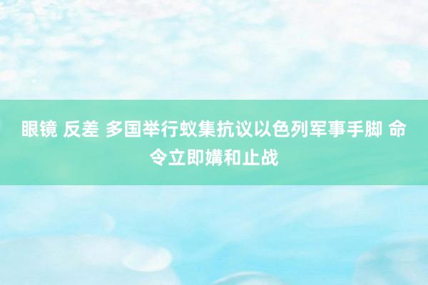 眼镜 反差 多国举行蚁集抗议以色列军事手脚 命令立即媾和止战