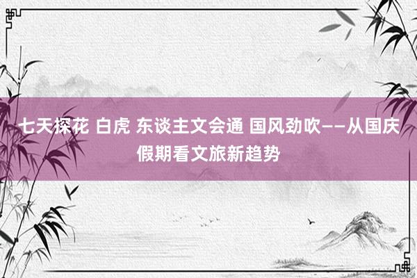 七天探花 白虎 东谈主文会通 国风劲吹——从国庆假期看文旅新趋势