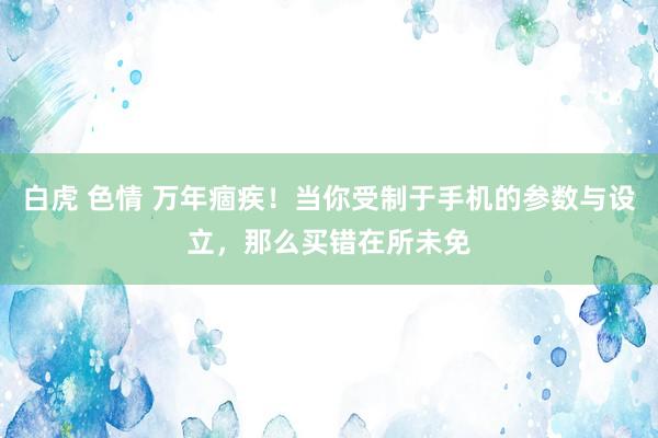 白虎 色情 万年痼疾！当你受制于手机的参数与设立，那么买错在所未免