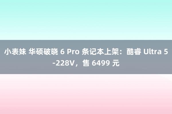 小表妹 华硕破晓 6 Pro 条记本上架：酷睿 Ultra 5-228V，售 6499 元