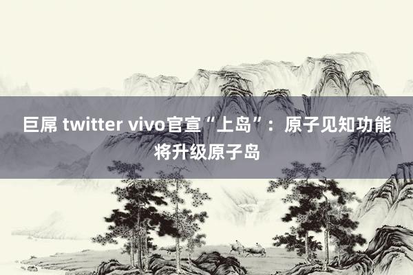 巨屌 twitter vivo官宣“上岛”：原子见知功能将升级原子岛