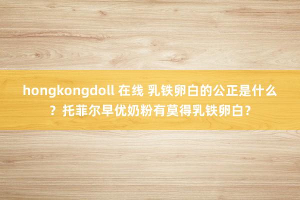 hongkongdoll 在线 乳铁卵白的公正是什么？托菲尔早优奶粉有莫得乳铁卵白？