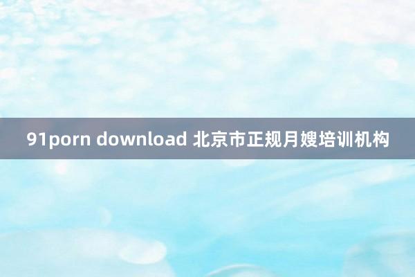 91porn download 北京市正规月嫂培训机构