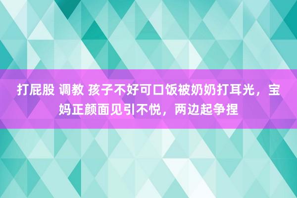 打屁股 调教 孩子不好可口饭被奶奶打耳光，宝妈正颜面见引不悦，两边起争捏