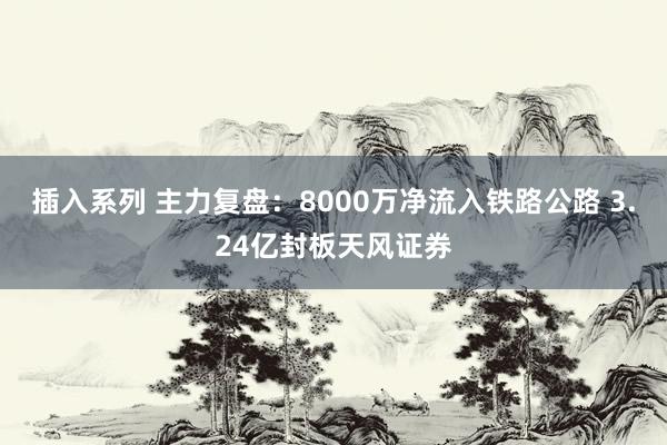 插入系列 主力复盘：8000万净流入铁路公路 3.24亿封板天风证券