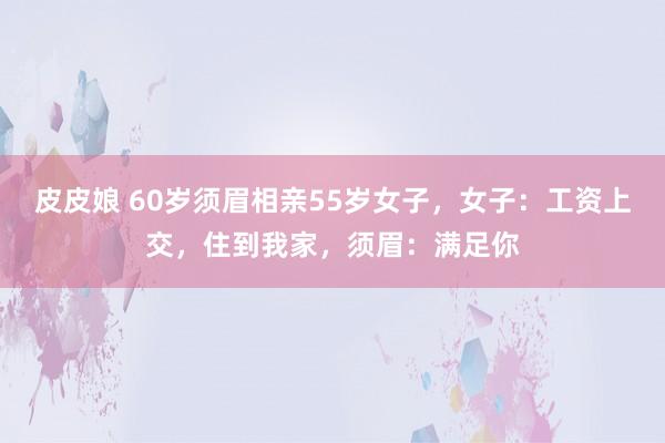 皮皮娘 60岁须眉相亲55岁女子，女子：工资上交，住到我家，须眉：满足你