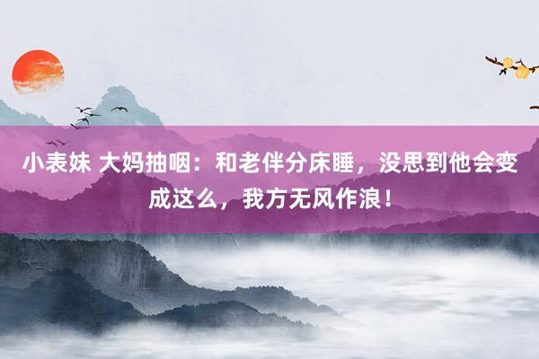 小表妹 大妈抽咽：和老伴分床睡，没思到他会变成这么，我方无风作浪！