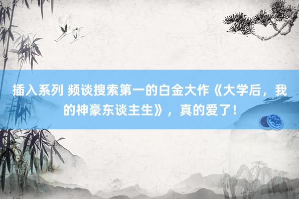 插入系列 频谈搜索第一的白金大作《大学后，我的神豪东谈主生》，真的爱了！