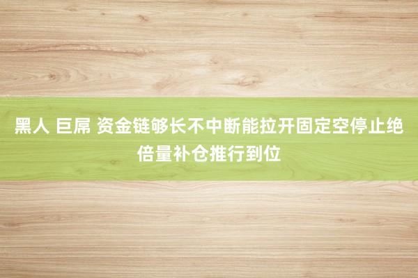 黑人 巨屌 资金链够长不中断能拉开固定空停止绝倍量补仓推行到位