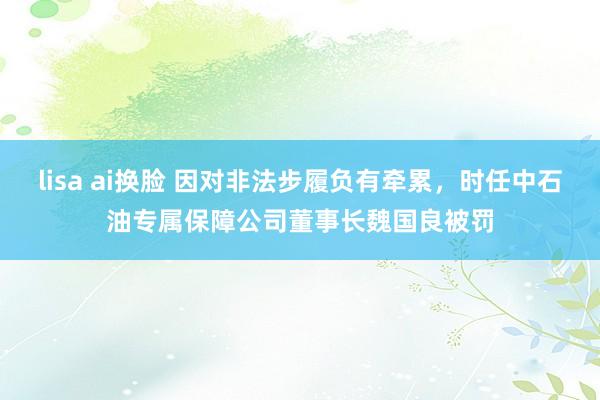 lisa ai换脸 因对非法步履负有牵累，时任中石油专属保障公司董事长魏国良被罚