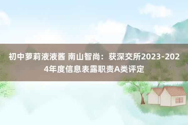 初中萝莉液液酱 南山智尚：获深交所2023-2024年度信息表露职责A类评定