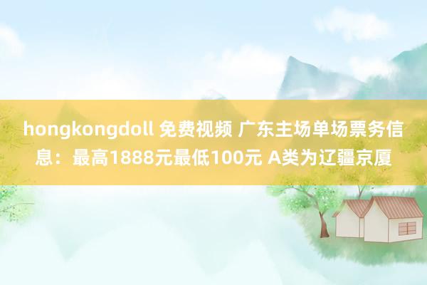 hongkongdoll 免费视频 广东主场单场票务信息：最高1888元最低100元 A类为辽疆京厦