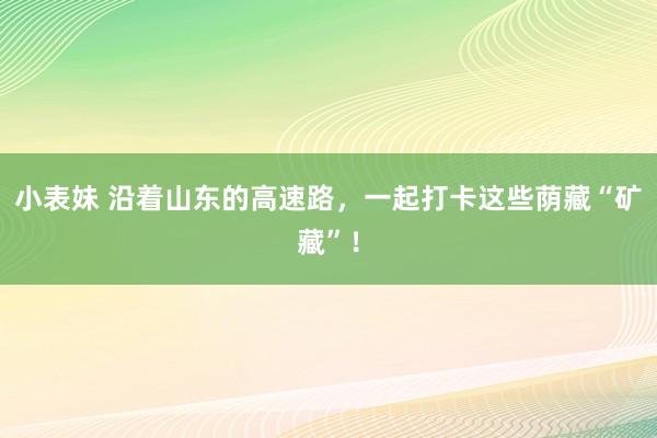 小表妹 沿着山东的高速路，一起打卡这些荫藏“矿藏”！