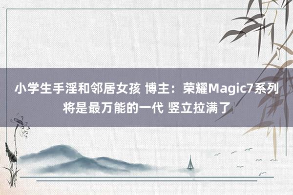 小学生手淫和邻居女孩 博主：荣耀Magic7系列将是最万能的一代 竖立拉满了