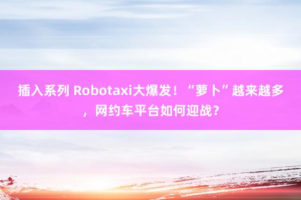 插入系列 Robotaxi大爆发！“萝卜”越来越多，网约车平台如何迎战？