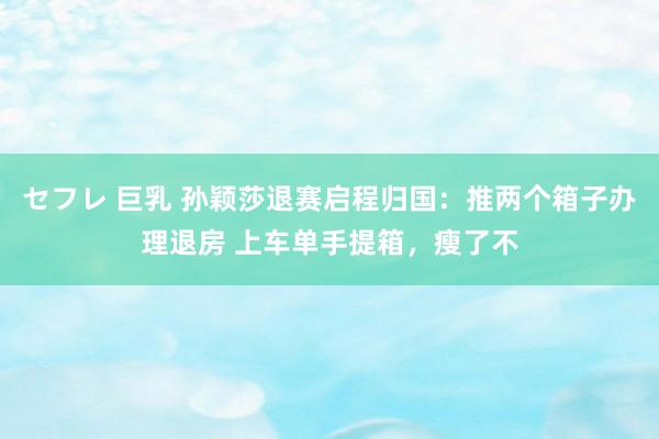 セフレ 巨乳 孙颖莎退赛启程归国：推两个箱子办理退房 上车单手提箱，瘦了不