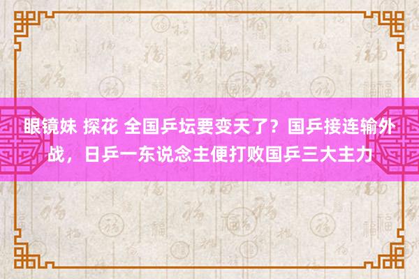 眼镜妹 探花 全国乒坛要变天了？国乒接连输外战，日乒一东说念主便打败国乒三大主力