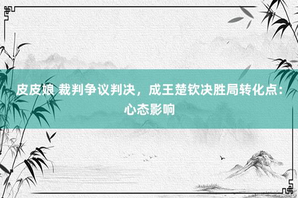 皮皮娘 裁判争议判决，成王楚钦决胜局转化点：心态影响