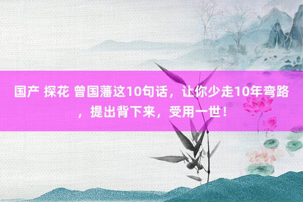 国产 探花 曾国藩这10句话，让你少走10年弯路，提出背下来，受用一世！