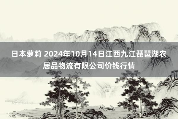 日本萝莉 2024年10月14日江西九江琵琶湖农居品物流有限公司价钱行情