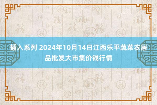 插入系列 2024年10月14日江西乐平蔬菜农居品批发大市集价钱行情