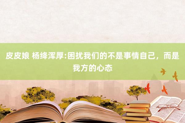 皮皮娘 杨绛浑厚:困扰我们的不是事情自己，而是我方的心态