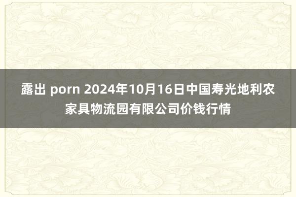 露出 porn 2024年10月16日中国寿光地利农家具物流园有限公司价钱行情