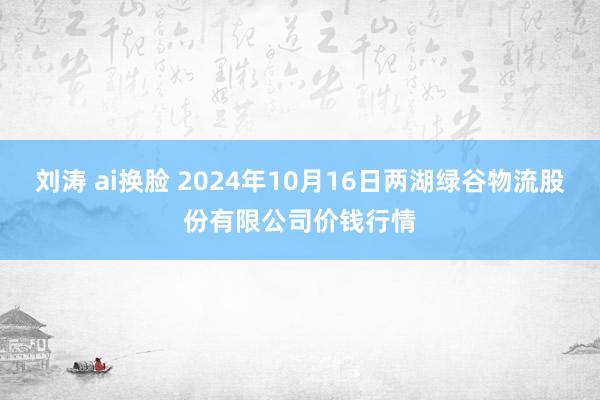 刘涛 ai换脸 2024年10月16日两湖绿谷物流股份有限公司价钱行情