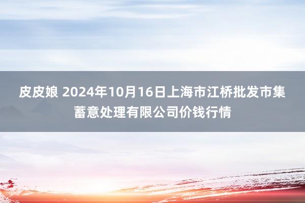 皮皮娘 2024年10月16日上海市江桥批发市集蓄意处理有限公司价钱行情