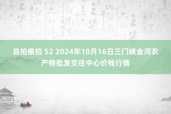 自拍偷拍 52 2024年10月16日三门峡金河农产物批发交往中心价钱行情