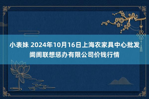 小表妹 2024年10月16日上海农家具中心批发阛阓联想惩办有限公司价钱行情