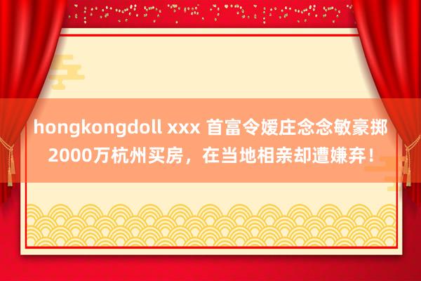 hongkongdoll xxx 首富令嫒庄念念敏豪掷2000万杭州买房，在当地相亲却遭嫌弃！