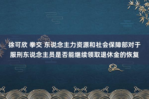 徐可欣 拳交 东说念主力资源和社会保障部对于服刑东说念主员是否能继续领取退休金的恢复