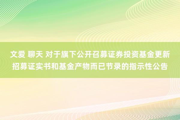 文爱 聊天 对于旗下公开召募证券投资基金更新招募证实书和基金产物而已节录的指示性公告