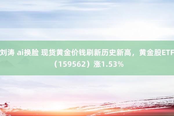 刘涛 ai换脸 现货黄金价钱刷新历史新高，黄金股ETF（159562）涨1.53%