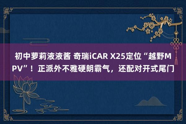 初中萝莉液液酱 奇瑞iCAR X25定位“越野MPV”！正派外不雅硬朗霸气，还配对开式尾门