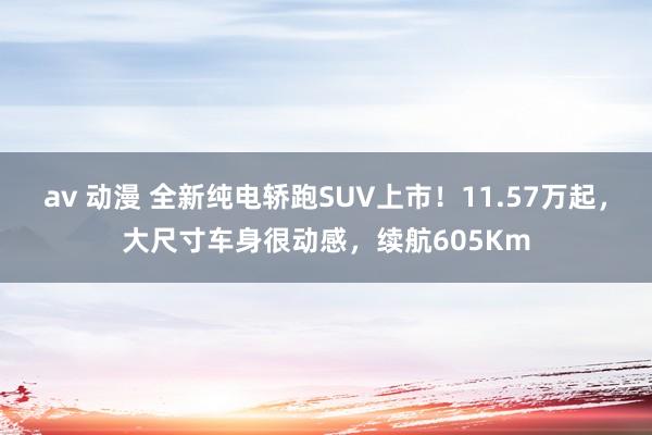 av 动漫 全新纯电轿跑SUV上市！11.57万起，大尺寸车身很动感，续航605Km