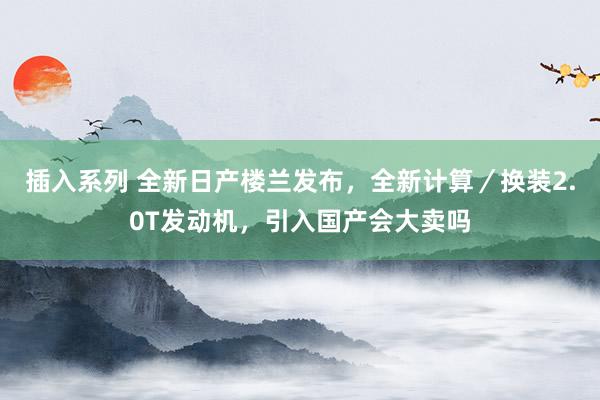 插入系列 全新日产楼兰发布，全新计算／换装2.0T发动机，引入国产会大卖吗