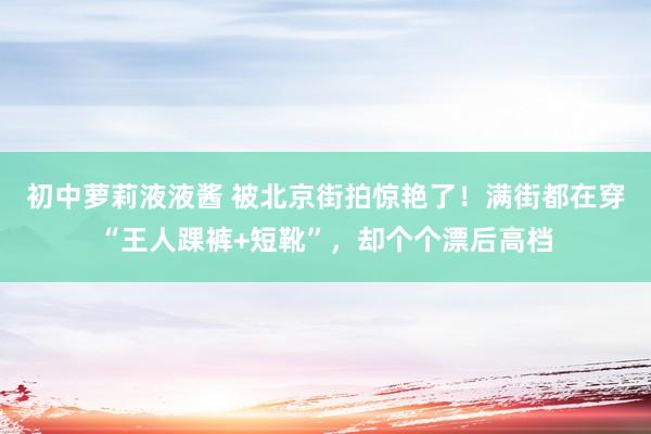 初中萝莉液液酱 被北京街拍惊艳了！满街都在穿“王人踝裤+短靴”，却个个漂后高档