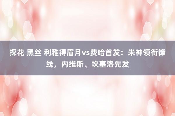 探花 黑丝 利雅得眉月vs费哈首发：米神领衔锋线，内维斯、坎塞洛先发