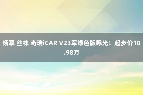 杨幂 丝袜 奇瑞iCAR V23军绿色版曝光！起步价10.98万