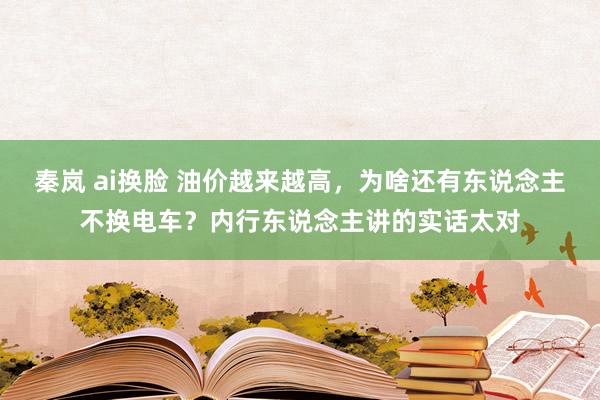 秦岚 ai换脸 油价越来越高，为啥还有东说念主不换电车？内行东说念主讲的实话太对