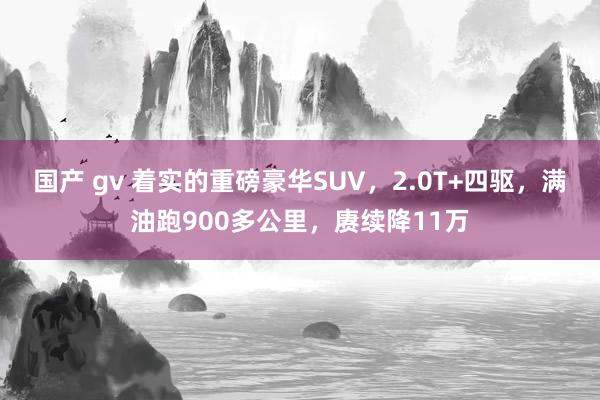 国产 gv 着实的重磅豪华SUV，2.0T+四驱，满油跑900多公里，赓续降11万