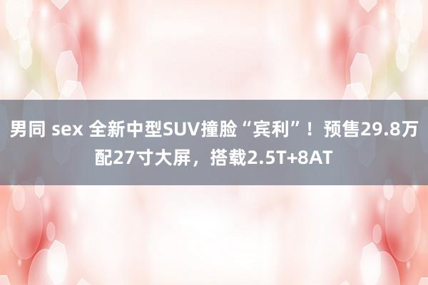 男同 sex 全新中型SUV撞脸“宾利”！预售29.8万配27寸大屏，搭载2.5T+8AT