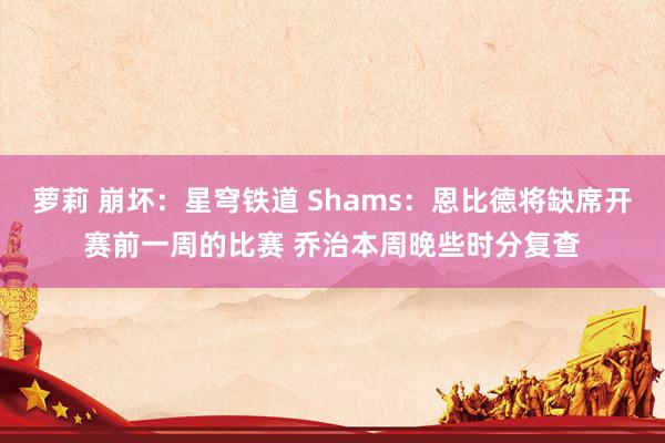 萝莉 崩坏：星穹铁道 Shams：恩比德将缺席开赛前一周的比赛 乔治本周晚些时分复查